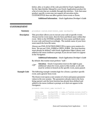 Summary
Description

Example Code
11 –9Zoom and Customizing Oracle Applications
before, after, or in place of the code provided in Oracle Applications.
See the Open Interface Manual for your Oracle Applications product for
a list of events that are available through this interface. Note that some
product–specific events may not support all execution styles.
CUSTOM.STYLE does not affect generic form events or Zoom.
Additional Information: Oracle Applications Developer’s Guide
CUSTOM.EVENT
procedure custom.event(event_name varchar2);
This procedure allows you to execute your code at specific events.
Always test for event name, then for form and block name within that
event. Refer to the SYSTEM variables for form name and block name
in your code and branch accordingly. The module name of your form
must match the form file name.
Always use FND_FUNCTION.EXECUTE to open a new session of a
form. Do not use CALL_FORM or OPEN_FORM. The form function
must already be defined with Oracle Application Object Library and
added to the menu (without a prompt, if you do not want it to appear
in the Navigator).
Additional Information: Oracle Applications Developer’s Guide
By default, this routine must perform ”null;”.
Attention: Oracle Corporation reserves the right to pass
additional values for event_name to this routine, so all code
must be written to branch on the specific event_name passed.
The following example contains logic for a Zoom, a product–specific
event, and a generic form event.
The Zoom event opens a new session of a form and passes parameter
values to the new session. The parameters already exist in the form
being opened, and the form function has already been defined and
added to the menu (without a prompt, so it does not appear in the
Navigator).
procedure event(event_name varchar2) is
form_name varchar2(30) := name_in(’system.current_form’);
block_name varchar2(30) := name_in(’system.cursor_block’);
param_to_pass1 varchar2(255);
param_to_pass2 varchar2(255);
begin
 