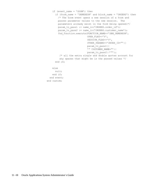 11 –10 Oracle Applications System Administrator’s Guide
if (event_name = ’ZOOM’) then
if (form_name = ’DEMXXEOR’ and block_name = ’ORDERS’) then
/* The Zoom event opens a new session of a form and
passes parameter values to the new session. The
parameters already exist in the form being opened:*/
param_to_pass1 := name_in(’ORDERS.order_id’);
param_to_pass2 := name_in(’ORDERS.customer_name’);
fnd_function.execute(FUNCTION_NAME=’DEM_DEMXXEOR’,
OPEN_FLAG=’Y’,
SESSION_FLAG=’Y’,
OTHER_PARAMS=’ORDER_ID=”’||
param_to_pass1||
’” CUSTOMER_NAME=”’||
param_to_pass2||’”’);
/* all the extra single and double quotes account for
any spaces that might be in the passed values */
end if;
else
null;
end if;
end event;
end custom;
 