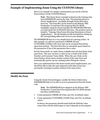 11 –11Zoom and Customizing Oracle Applications
Example of Implementing Zoom Using the CUSTOM Library
Here is an example of a simple customization you can do with the
Zoom feature (in the CUSTOM library).
Note: This Zoom demo/example is based on the training class
form DEMXXEOR used in the class ”Develop Extensions to
Oracle Applications” (available through Oracle Education
Services). The form files can be found on the Release 10SC
Production 13 (and later) Development Kit CD–ROM,
installable using the Oracle Installer file WINDOWS.PRD that
you find under the ALPHAINS directory. The product name to
install is ”Training Class Forms (Develop Extensions to Oracle
Applications)”. See the Readme.txt file included for setting up
the corresponding tables and views in your database.
The DEMXXEOR form is a very simple form for entering orders. In
this example, we add two parameters (ORDER_ID and
CUSTOMER_NAME) to the form that can be accepted from Zoom
upon form startup. The form then fires an automatic query based on
the parameters if one of the parameters has a value.
For the Zoom itself, we make Zoom available from the first block of the
same form. The user can have a value in one or both of the Order
Number and Customer Name fields. When the user clicks on the
Zoom button, Zoom opens another session of the same form and
automatically queries up any existing orders fitting the criteria.
Once you understand how this Zoom works and is implemented, you
should be able to take the same approach with other forms (not
necessarily zooming to another session of the same form).
Modify the Form
Using the Oracle Forms Designer, modify the Demo Orders form
(DEMXXEOR.fmb) so it is able to receive parameter(s) from the Zoom
code.
Note: The DEMXXEOR form shipped on the Release 10SC
Production 15 (and later) Development Kit CD–ROM already
has these modifications.
1. Create parameter ORDER_ID (Char, size 255, no default value).
2. Create parameter CUSTOMER_NAME (Char, size 255, no default
value).
In theory, the parameter should match both the field the value
comes from and the field it goes to, but it depends on the purpose
 