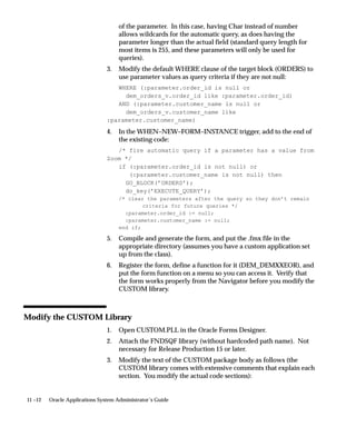 11 –12 Oracle Applications System Administrator’s Guide
of the parameter. In this case, having Char instead of number
allows wildcards for the automatic query, as does having the
parameter longer than the actual field (standard query length for
most items is 255, and these parameters will only be used for
queries).
3. Modify the default WHERE clause of the target block (ORDERS) to
use parameter values as query criteria if they are not null:
WHERE (:parameter.order_id is null or
dem_orders_v.order_id like :parameter.order_id)
AND (:parameter.customer_name is null or
dem_orders_v.customer_name like
:parameter.customer_name)
4. In the WHEN–NEW–FORM–INSTANCE trigger, add to the end of
the existing code:
/* fire automatic query if a parameter has a value from
Zoom */
if (:parameter.order_id is not null) or
(:parameter.customer_name is not null) then
GO_BLOCK(’ORDERS’);
do_key(’EXECUTE_QUERY’);
/* clear the parameters after the query so they don’t remain
criteria for future queries */
:parameter.order_id := null;
:parameter.customer_name := null;
end if;
5. Compile and generate the form, and put the .fmx file in the
appropriate directory (assumes you have a custom application set
up from the class).
6. Register the form, define a function for it (DEM_DEMXXEOR), and
put the form function on a menu so you can access it. Verify that
the form works properly from the Navigator before you modify the
CUSTOM library.
Modify the CUSTOM Library
1. Open CUSTOM.PLL in the Oracle Forms Designer.
2. Attach the FNDSQF library (without hardcoded path name). Not
necessary for Release Production 15 or later.
3. Modify the text of the CUSTOM package body as follows (the
CUSTOM library comes with extensive comments that explain each
section. You modify the actual code sections):
 