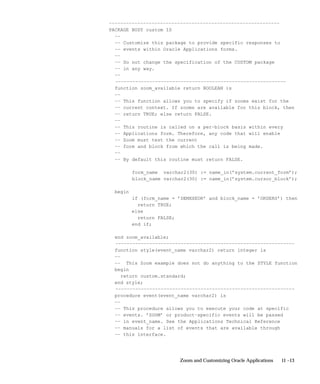 11 –13Zoom and Customizing Oracle Applications
––––––––––––––––––––––––––––––––––––––––––––––––––––––––––––
PACKAGE BODY custom IS
––
–– Customize this package to provide specific responses to
–– events within Oracle Applications forms.
––
–– Do not change the specification of the CUSTOM package
–– in any way.
––
––––––––––––––––––––––––––––––––––––––––––––––––––––––––––––
function zoom_available return BOOLEAN is
––
–– This function allows you to specify if zooms exist for the
–– current context. If zooms are available for this block, then
–– return TRUE; else return FALSE.
––
–– This routine is called on a per–block basis within every
–– Applications form. Therefore, any code that will enable
–– Zoom must test the current
–– form and block from which the call is being made.
––
–– By default this routine must return FALSE.
form_name varchar2(30) := name_in(’system.current_form’);
block_name varchar2(30) := name_in(’system.cursor_block’);
begin
if (form_name = ’DEMXXEOR’ and block_name = ’ORDERS’) then
return TRUE;
else
return FALSE;
end if;
end zoom_available;
–––––––––––––––––––––––––––––––––––––––––––––––––––––––––––––––
function style(event_name varchar2) return integer is
––
–– This Zoom example does not do anything to the STYLE function
begin
return custom.standard;
end style;
–––––––––––––––––––––––––––––––––––––––––––––––––––––––––––––––
procedure event(event_name varchar2) is
––
–– This procedure allows you to execute your code at specific
–– events. ’ZOOM’ or product–specific events will be passed
–– in event_name. See the Applications Technical Reference
–– manuals for a list of events that are available through
–– this interface.
 