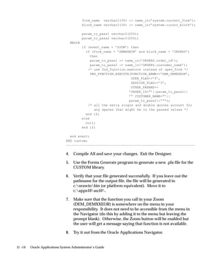 11 –14 Oracle Applications System Administrator’s Guide
form_name varchar2(30) := name_in(’system.current_form’);
block_name varchar2(30) := name_in(’system.cursor_block’);
param_to_pass1 varchar2(255);
param_to_pass2 varchar2(255);
BEGIN
if (event_name = ’ZOOM’) then
if (form_name = ’DEMXXEOR’ and block_name = ’ORDERS’)
then
param_to_pass1 := name_in(’ORDERS.order_id’);
param_to_pass2 := name_in(’ORDERS.customer_name’);
/* use fnd_function.execute instead of open_form */
FND_FUNCTION.EXECUTE(FUNCTION_NAME=’DEM_DEMXXEOR’,
OPEN_FLAG=’Y’,
SESSION_FLAG=’Y’,
OTHER_PARAMS=
’ORDER_ID=”’||param_to_pass1||
’” CUSTOMER_NAME=”’||
param_to_pass2||’”’);
/* all the extra single and double quotes account for
any spaces that might be in the passed values */
end if;
else
null;
end if;
end event;
END custom;
––––––––––––––––––––––––––––––––––––––––––––––––––––––––––––––––––
4. Compile All and save your changes. Exit the Designer.
5. Use the Forms Generate program to generate a new .plx file for the
CUSTOM library.
6. Verify that your file generated successfully. If you leave out the
pathname for the output file, the file will be generated in
c:orawinbin (or platform equivalent). Move it to
c:apps10au10.
7. Make sure that the function you call in your Zoom
(DEM_DEMXXEOR) is somewhere on the menu in your
responsibility. It does not need to be accessible from the menu in
the Navigator (do this by adding it to the menu but leaving the
prompt blank). Otherwise, the Zoom button will be enabled but
the user will get a message saying that function is not available.
8. Try it out from the Oracle Applications Navigator.
 