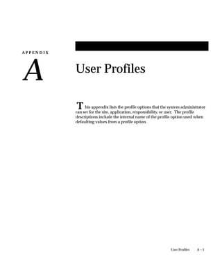A P P E N D I X
A
T
A – 1User Profiles
User Profiles
his appendix lists the profile options that the system administrator
can set for the site, application, responsibility, or user. The profile
descriptions include the internal name of the profile option used when
defaulting values from a profile option.
 
