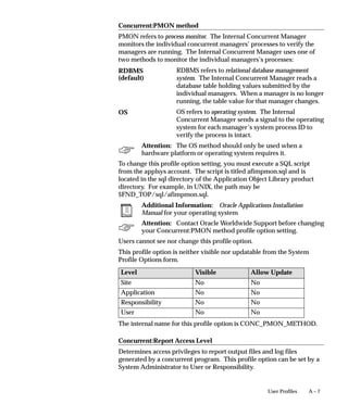 A – 7User Profiles
Concurrent:PMON method
PMON refers to process monitor. The Internal Concurrent Manager
monitors the individual concurrent managers’ processes to verify the
managers are running. The Internal Concurrent Manager uses one of
two methods to monitor the individual managers’s processes:
RDBMS refers to relational database management
system. The Internal Concurrent Manager reads a
database table holding values submitted by the
individual managers. When a manager is no longer
running, the table value for that manager changes.
OS refers to operating system. The Internal
Concurrent Manager sends a signal to the operating
system for each manager’s system process ID to
verify the process is intact.
Attention: The OS method should only be used when a
hardware platform or operating system requires it.
To change this profile option setting, you must execute a SQL script
from the applsys account. The script is titled afimpmon.sql and is
located in the sql directory of the Application Object Library product
directory. For example, in UNIX, the path may be
$FND_TOP/sql/afimpmon.sql.
Additional Information: Oracle Applications Installation
Manual for your operating system
Attention: Contact Oracle Worldwide Support before changing
your Concurrent:PMON method profile option setting.
Users cannot see nor change this profile option.
This profile option is neither visible nor updatable from the System
Profile Options form.
Level Visible Allow Update
Site No No
Application No No
Responsibility No No
User No No
The internal name for this profile option is CONC_PMON_METHOD.
Concurrent:Report Access Level
Determines access privileges to report output files and log files
generated by a concurrent program. This profile option can be set by a
System Administrator to User or Responsibility.
RDBMS
(default)
OS
 
