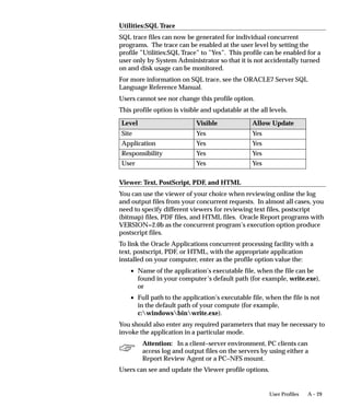 A – 29User Profiles
Utilities:SQL Trace
SQL trace files can now be generated for individual concurrent
programs. The trace can be enabled at the user level by setting the
profile ”Utilities:SQL Trace” to ”Yes”. This profile can be enabled for a
user only by System Administrator so that it is not accidentally turned
on and disk usage can be monitored.
For more information on SQL trace, see the ORACLE7 Server SQL
Language Reference Manual.
Users cannot see nor change this profile option.
This profile option is visible and updatable at the all levels.
Level Visible Allow Update
Site Yes Yes
Application Yes Yes
Responsibility Yes Yes
User Yes Yes
Viewer: Text, PostScript, PDF, and HTML
You can use the viewer of your choice when reviewing online the log
and output files from your concurrent requests. In almost all cases, you
need to specify different viewers for reviewing text files, postscript
(bitmap) files, PDF files, and HTML files. Oracle Report programs with
VERSION=2.0b as the concurrent program’s execution option produce
postscript files.
To link the Oracle Applications concurrent processing facility with a
text, postscript, PDF, or HTML, with the appropriate application
installed on your computer, enter as the profile option value the:
• Name of the application’s executable file, when the file can be
found in your computer’s default path (for example, write.exe),
or
• Full path to the application’s executable file, when the file is not
in the default path of your compute (for example,
c:windowsbinwrite.exe).
You should also enter any required parameters that may be necessary to
invoke the application in a particular mode.
Attention: In a client–server environment, PC clients can
access log and output files on the servers by using either a
Report Review Agent or a PC–NFS mount.
Users can see and update the Viewer profile options.
 