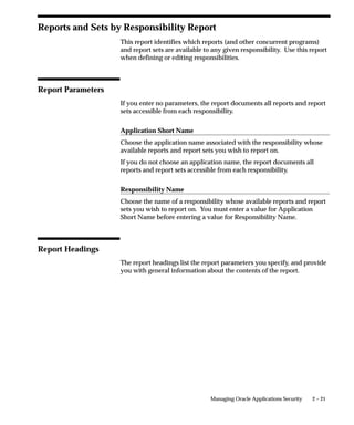 2 – 21Managing Oracle Applications Security
Reports and Sets by Responsibility Report
This report identifies which reports (and other concurrent programs)
and report sets are available to any given responsibility. Use this report
when defining or editing responsibilities.
Report Parameters
If you enter no parameters, the report documents all reports and report
sets accessible from each responsibility.
Application Short Name
Choose the application name associated with the responsibility whose
available reports and report sets you wish to report on.
If you do not choose an application name, the report documents all
reports and report sets accessible from each responsibility.
Responsibility Name
Choose the name of a responsibility whose available reports and report
sets you wish to report on. You must enter a value for Application
Short Name before entering a value for Responsibility Name.
Report Headings
The report headings list the report parameters you specify, and provide
you with general information about the contents of the report.
 