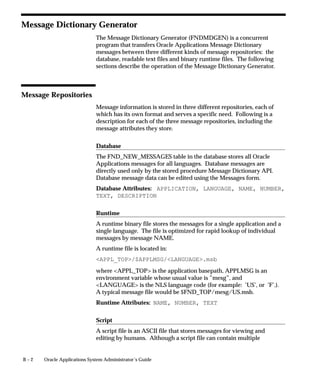 B – 2 Oracle Applications System Administrator’s Guide
Message Dictionary Generator
The Message Dictionary Generator (FNDMDGEN) is a concurrent
program that transfers Oracle Applications Message Dictionary
messages between three different kinds of message repositories: the
database, readable text files and binary runtime files. The following
sections describe the operation of the Message Dictionary Generator.
Message Repositories
Message information is stored in three different repositories, each of
which has its own format and serves a specific need. Following is a
description for each of the three message repositories, including the
message attributes they store.
Database
The FND_NEW_MESSAGES table in the database stores all Oracle
Applications messages for all languages. Database messages are
directly used only by the stored procedure Message Dictionary API.
Database message data can be edited using the Messages form.
Database Attributes: APPLICATION, LANGUAGE, NAME, NUMBER,
TEXT, DESCRIPTION
Runtime
A runtime binary file stores the messages for a single application and a
single language. The file is optimized for rapid lookup of individual
messages by message NAME.
A runtime file is located in:
APPL_TOP/$APPLMSG/LANGUAGE.msb
where APPL_TOP is the application basepath, APPLMSG is an
environment variable whose usual value is ”mesg”, and
LANGUAGE is the NLS language code (for example: ’US’, or ’F’.).
A typical message file would be $FND_TOP/mesg/US.msb.
Runtime Attributes: NAME, NUMBER, TEXT
Script
A script file is an ASCII file that stores messages for viewing and
editing by humans. Although a script file can contain multiple
 