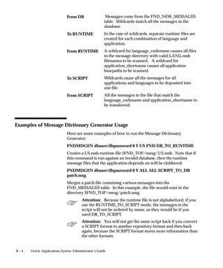 B – 4 Oracle Applications System Administrator’s Guide
Messages come from the FND_NEW_MESSAGES
table. Wildcards match all the messages in the
database.
In the case of wildcards, separate runtime files are
created for each combination of language and
application.
A wildcard for language_codename causes all files
in the message directory with valid LANG.msb
filenames to be scanned. A wildcard for
application_shortname causes all application
basepaths to be scanned.
Wildcards cause all the messages for all
applications and languages to be deposited into
one file.
All the messages in the file that match the
language_codename and application_shortname to
be transferred.
Examples of Message Dictionary Generator Usage
Here are some examples of how to run the Message Dictionary
Generator:
FNDMDGEN dbuser/dbpassword 0 Y US FND DB_TO_RUNTIME
Creates a US.msb runtime file $FND_TOP/mesg/US.msb. Note that if
this command is run against an invalid database, then the runtime
message files that the application depends on will be clobbered.
FNDMDGEN dbuser/dbpassword 0 Y ALL ALL SCRIPT_TO_DB
patch.msg
Merges a patch file containing various messages into the
FND_MESSAGES table. In this example, the file would exist in the
directory $FND_TOP/mesg/patch.msg.
Attention: Because the runtime file is not alphabetized, if you
use the RUNTIME_TO_SCRIPT mode, the messages in the
script will not be ordered by name, as they would be if you
used DB_TO_SCRIPT.
Attention: You will not get the same script back if you convert
a SCRIPT format to another repository format and then back
again, because the SCRIPT format stores more information than
the other formats.
From DB
To RUNTIME
From RUNTIME
To SCRIPT
From SCRIPT
 