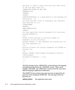 B – 6 Oracle Applications System Administrator’s Guide
end date in order to move from the start date field
to the end date field.[n]
NAME=CONC–FDPSEV NO ENV VAR
NUMBER=1362
TOKEN=
TYPE=
DESCRIPTION=This is a description of the message for
translators. It
can span multiple lines if necessary, but shouldn’t
have newlines in it.
STATUS=NEW
NOTES=
MAX_LENGTH=#353
TEXT=
You have specified invalid arguments for concurrent
program FDPSEV[n]
[n]
Cause:[t]You entered an incorrect number of
arguments to the concurrent
program FDPSEV, or the arguments you entered are not
the type expected.[n]
[n]
Action:[t]Enter the correct arguments for FDPSEV as
follows.[n]
[n]
Syntax: FDPSEV Environment Variable=Value
Environment
Variable=Value ...[n]
....
...
..
All of the messages in the MESSAGES section belong to the language
and application specified in the HEADER section. There can be
multiple HEADER and MESSAGE sections in the file, each with a
different language/application combination.
This SCRIPT format contains many tags, but some are ignored by the
generator when reading the SCRIPT file. The only tags read by the
generator are:
The application short nameAPPLICATION
 