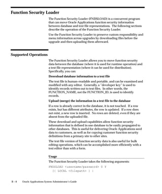 B – 8 Oracle Applications System Administrator’s Guide
Function Security Loader
The Function Security Loader (FNDSLOAD) is a concurrent program
that can move Oracle Applications function security information
between database and text file representations. The following sections
describe the operation of the Function Security Loader.
Use the Function Security Loader to preserve custom responsibility and
menu information across upgrades by downloading files before the
upgrade and then uploading them afterward.
Supported Operations
The Function Security Loader allows you to move function security
data between the database (where it is used for runtime operation) and
a text file representation (where it can be used for distribution).
Specifically, you can:
Download database information to a text file
The text file is human–readable and portable, and can be examined and
modified with any editor. Generally, a ”developer key” is used to
identify records written out to text files. In other words, the
FUNCTION_NAME, not the FUNCTION_ID, is used to identify
records.
Upload (merge) the information in a text file to the database
If a row is already correct in the database, it is not touched. If a row
exists, but has different attributes, the row is updated. If a row does
not exist, a new row is inserted. No rows are deleted, even if they are
absent from the uploaded file.
These download and upload capabilities allow function security
information that is defined in one database to be easily propagated to
other databases. This is useful for delivering Oracle Applications seed
data to customers, as well as for copying customer function security
definitions from a primary site to other sites.
The text file version of function security data is also useful for bulk
editing operations, which can be accomplished more efficiently with a
text editor than with a form.
Usage
The Function Security Loader takes the following arguments:
FNDSLOAD username/password 0 Y
[{ LOCAL filepath } |
 
