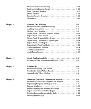 Overview of Function Security 2 – 22. . . . . . . . . . . . . . . . . . . . . . . . . . . . .
Implementing Function Security 2 – 28. . . . . . . . . . . . . . . . . . . . . . . . . . .
Form Functions Window 2 – 33. . . . . . . . . . . . . . . . . . . . . . . . . . . . . . . . . .
Menus Window 2 – 36. . . . . . . . . . . . . . . . . . . . . . . . . . . . . . . . . . . . . . . . . .
Function Security Reports 2 – 39. . . . . . . . . . . . . . . . . . . . . . . . . . . . . . . . .
Menu Report 2 – 40. . . . . . . . . . . . . . . . . . . . . . . . . . . . . . . . . . . . . . . . . . . .
Chapter 3 User and Data Auditing 3 – 1. . . . . . . . . . . . . . . . . . . . . . . . . . . . . . . . . .
Overview of User and Data Auditing 3 – 2. . . . . . . . . . . . . . . . . . . . . . .
Auditing User Activity 3 – 4. . . . . . . . . . . . . . . . . . . . . . . . . . . . . . . . . . .
Monitor Users Window 3 – 9. . . . . . . . . . . . . . . . . . . . . . . . . . . . . . . . . . .
Signon Audit Concurrent Requests Report 3 – 11. . . . . . . . . . . . . . . . . .
Signon Audit Forms Report 3 – 13. . . . . . . . . . . . . . . . . . . . . . . . . . . . . . .
Signon Audit Responsibilities Report 3 – 16. . . . . . . . . . . . . . . . . . . . . . .
Signon Audit Unsuccessful Logins Report 3 – 18. . . . . . . . . . . . . . . . . . .
Signon Audit Users Report 3 – 20. . . . . . . . . . . . . . . . . . . . . . . . . . . . . . . .
Reporting On AuditTrail Data 3 – 22. . . . . . . . . . . . . . . . . . . . . . . . . . . . .
Audit Installations Window 3 – 34. . . . . . . . . . . . . . . . . . . . . . . . . . . . . . .
Audit Groups Window 3 – 35. . . . . . . . . . . . . . . . . . . . . . . . . . . . . . . . . . .
Audit Tables Window 3 – 38. . . . . . . . . . . . . . . . . . . . . . . . . . . . . . . . . . . .
Chapter 4 Oracle Applications Help 4 – 1. . . . . . . . . . . . . . . . . . . . . . . . . . . . . . . .
Overview of Oracle Applications Help for HTML 4 – 2. . . . . . . . . . . .
Chapter 5 User Profiles 5 – 1. . . . . . . . . . . . . . . . . . . . . . . . . . . . . . . . . . . . . . . . . . . .
Overview of Setting User Profiles 5 – 2. . . . . . . . . . . . . . . . . . . . . . . . . .
User Profile Option Values Report 5 – 5. . . . . . . . . . . . . . . . . . . . . . . . . .
System Profile Values Window 5 – 6. . . . . . . . . . . . . . . . . . . . . . . . . . . . .
Chapter 6 Managing Concurrent Programs and Reports 6 – 1. . . . . . . . . . . . . . .
Overview of Concurrent Programs and Requests 6 – 2. . . . . . . . . . . . .
Organizing Programs into Request Sets 6 – 4. . . . . . . . . . . . . . . . . . . . .
Request Sets Report 6 – 16. . . . . . . . . . . . . . . . . . . . . . . . . . . . . . . . . . . . . .
Organizing Programs into Request Groups 6 – 17. . . . . . . . . . . . . . . . . .
Report Group Responsibilities Report 6 – 22. . . . . . . . . . . . . . . . . . . . . .
Defining Program Incompatibility Rules 6 – 23. . . . . . . . . . . . . . . . . . . .
Defining Data Groups 6 – 27. . . . . . . . . . . . . . . . . . . . . . . . . . . . . . . . . . . .
 