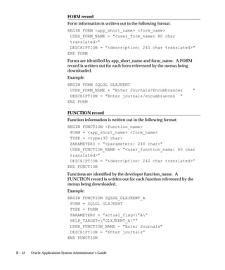 B – 12 Oracle Applications System Administrator’s Guide
FORM record
Form information is written out in the following format:
BEGIN FORM app_short_name form_name
USER_FORM_NAME = ”user_form_name: 80 char
translated”
DESCRIPTION = ”description: 240 char translated”
END FORM
Forms are identified by app_short_name and form_name. A FORM
record is written out for each form referenced by the menus being
downloaded.
Example:
BEGIN FORM SQLGL GLXJEENT
USER_FORM_NAME = ”Enter Journals/Encumbrances ”
DESCRIPTION = ”Enter journals/encumbrances ”
END FORM
FUNCTION record
Function information is written out in the following format:
BEGIN FUNCTION function_name
FORM = app_short_name form_name
TYPE = type:30 char
PARAMETERS = ”parameters: 240 char”
USER_FUNCTION_NAME = ”user_function_name: 80 char
translated”
DESCRIPTION = ”description: 240 char translated”
END FUNCTION
Functions are identified by the developer function_name. A
FUNCTION record is written out for each function referenced by the
menus being downloaded.
Example:
BEGIN FUNCTION SQLGL_GLXJEENT_A
FORM = SQLGL GLXJEENT
TYPE = FORM
PARAMETERS = ”actual_flag=”A”
HELP_TARGET=”GLXJEENT_A””
USER_FUNCTION_NAME = ”Enter Journals”
DESCRIPTION = ”Enter journals”
END FUNCTION
 