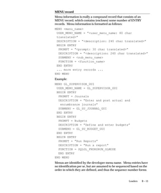 B – 13Loaders
MENU record
Menu information is really a compound record that consists of an
MENU record, which contains (encloses) some number of ENTRY
records. Menu information is formatted as follows:
MENU menu_name
USER_MENU_NAME = ”user_menu_name: 80 char
translated”
DESCRIPTION = ”description: 240 char translated”
BEGIN ENTRY
PROMPT = ”prompt: 30 char translated”
DESCRIPTION = ”description: 240 char translated”
SUBMENU = sub_menu_name
FUNCTION = function_name
END ENTRY
... more entry records ...
END MENU
Example:
MENU GL_SUPERVISOR_GUI
USER_MENU_NAME = GL_SUPERVISOR_GUI
BEGIN ENTRY
PROMPT = Journals
DESCRIPTION = ”Enter and post actual and
encumbrance journals”
SUBMENU = GL_SU_JOURNAL_GUI
END ENTRY
BEGIN ENTRY
PROMPT = Budgets
DESCRIPTION = ”Define and enter budgets”
SUBMENU = GL_SU_BUDGET_GUI
END ENTRY
BEGIN ENTRY
PROMPT = ”Run Reports”
DESCRIPTION = ”Run a report”
FUNCTION = SQLGL_FNDRSRUN_GLMODE
END ENTRY
END MENU
Menus are identified by the developer menu name. Menu entries have
no identification per se, but are assumed to be sequenced based on the
order in which they are defined, and thus the sequence number forms
 