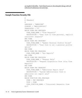 B – 14 Oracle Applications System Administrator’s Guide
an implicit identifier. Each listed menu is downloaded along with all
referenced submenus (recursively).
Sample Function Security File
#
# $Header$
#
LANGUAGE = ”AMERICAN”
CODESET = ”WE8ISO8859P1”
TRANSLATED = ”Y”
BEGIN FORM FND FNDCPQCR
USER_FORM_NAME = ”View Requests”
DESCRIPTION = ”User form to view personal, explicit
concurrent requests”
END FORM
BEGIN FORM FND FNDPOMSV
USER_FORM_NAME = ”Update Personal Profile Values”
DESCRIPTION = ”User form to set a personal profile
option”
END FORM
BEGIN FORM FND FNDRSRUN
USER_FORM_NAME = ”Run Reports”
END FORM
BEGIN FORM FND FNDCPDIA
USER_FORM_NAME = ”Request Help”
DESCRIPTION = ”Request Diagnostics Form (also View
Reports)”
END FORM
BEGIN FORM FND FNDRSSET
USER_FORM_NAME = ”Administer Report Sets”
DESCRIPTION = ”System Administrator form to
administer all report sets”
END FORM
BEGIN FUNCTION FND_FNDCPQCR
FORM = FND FNDCPQCR
TYPE = FORM
USER_FUNCTION_NAME = ”Concurrent Requests: View
All”
 