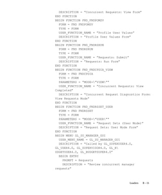 B – 15Loaders
DESCRIPTION = ”Concurrent Requests: View Form”
END FUNCTION
BEGIN FUNCTION FND_FNDPOMSV
FORM = FND FNDPOMSV
TYPE = FORM
USER_FUNCTION_NAME = ”Profile User Values”
DESCRIPTION = ”Profile User Values Form”
END FUNCTION
BEGIN FUNCTION FND_FNDRSRUN
FORM = FND FNDRSRUN
TYPE = FORM
USER_FUNCTION_NAME = ”Requests: Submit”
DESCRIPTION = ”Requests: Run Form”
END FUNCTION
BEGIN FUNCTION FND_FNDCPDIA_VIEW
FORM = FND FNDCPDIA
TYPE = FORM
PARAMETERS = ”MODE=”VIEW””
USER_FUNCTION_NAME = ”Concurrent Requests: View
Completed”
DESCRIPTION = ”Concurrent Request Diagnostics Form:
View Requests Mode”
END FUNCTION
BEGIN FUNCTION FND_FNDRSSET_USER
FORM = FND FNDRSSET
TYPE = FORM
PARAMETERS = ”MODE=”USER””
USER_FUNCTION_NAME = ”Request Sets (User Mode)”
DESCRIPTION = ”Request Sets: User Mode Form”
END FUNCTION
BEGIN MENU GL_SU_MANAGER_GUI
USER_MENU_NAME = GL_SU_MANAGER_GUI
DESCRIPTION = ”Called by GL_SUPERUSER4.0,
GL_USER4.0, GL_SUPERVISOR4.0, GL_B
UDGETUSER4.0, GL_BUDGETSUPER4.0”
BEGIN ENTRY
PROMPT = Requests
DESCRIPTION = ”Review concurrent manager
requests”
 
