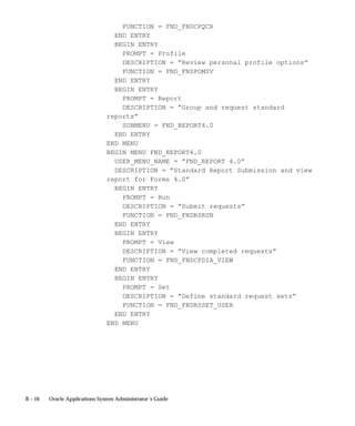 B – 16 Oracle Applications System Administrator’s Guide
FUNCTION = FND_FNDCPQCR
END ENTRY
BEGIN ENTRY
PROMPT = Profile
DESCRIPTION = ”Review personal profile options”
FUNCTION = FND_FNDPOMSV
END ENTRY
BEGIN ENTRY
PROMPT = Report
DESCRIPTION = ”Group and request standard
reports”
SUBMENU = FND_REPORT4.0
END ENTRY
END MENU
BEGIN MENU FND_REPORT4.0
USER_MENU_NAME = ”FND_REPORT 4.0”
DESCRIPTION = ”Standard Report Submission and view
report for Forms 4.0”
BEGIN ENTRY
PROMPT = Run
DESCRIPTION = ”Submit requests”
FUNCTION = FND_FNDRSRUN
END ENTRY
BEGIN ENTRY
PROMPT = View
DESCRIPTION = ”View completed requests”
FUNCTION = FND_FNDCPDIA_VIEW
END ENTRY
BEGIN ENTRY
PROMPT = Set
DESCRIPTION = ”Define standard request sets”
FUNCTION = FND_FNDRSSET_USER
END ENTRY
END MENU
 
