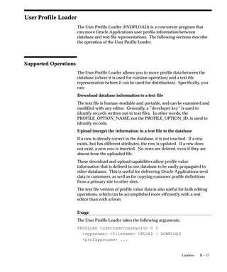 B – 17Loaders
User Profile Loader
The User Profile Loader (FNDPLOAD) is a concurrent program that
can move Oracle Applications user profile information between
database and text file representations. The following sections describe
the operation of the User Profile Loader.
Supported Operations
The User Profile Loader allows you to move profile data between the
database (where it is used for runtime operation) and a text file
representation (where it can be used for distribution). Specifically, you
can:
Download database information to a text file
The text file is human–readable and portable, and can be examined and
modified with any editor. Generally, a ”developer key” is used to
identify records written out to text files. In other words, the
PROFILE_OPTION_NAME, not the PROFILE_OPTION_ID, is used to
identify records.
Upload (merge) the information in a text file to the database
If a row is already correct in the database, it is not touched. If a row
exists, but has different attributes, the row is updated. If a row does
not exist, a new row is inserted. No rows are deleted, even if they are
absent from the uploaded file.
These download and upload capabilities allow profile value
information that is defined in one database to be easily propagated to
other databases. This is useful for delivering Oracle Applications seed
data to customers, as well as for copying customer profile definitions
from a primary site to other sites.
The text file version of profile value data is also useful for bulk editing
operations, which can be accomplished more efficiently with a text
editor than with a form.
Usage
The User Profile Loader takes the following arguments:
FNDPLOAD username/password 0 Y
appsname filename UPLOAD | DOWNLOAD
profappsname ...
 