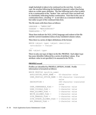 B – 20 Oracle Applications System Administrator’s Guide
single backslash is taken to be continued on the next line. In such a
case, the newline following the backslash is ignored, rather than being
taken as a white space delimiter. The line following such a line is taken
to be a continuation of the ”broken” line, and such a line can itself end
in a backslash, indicating further continuation. Note that in the case of
continuation lines, a leading ”#” is not taken as a comment indicator,
but rather as part of the continued data item.
The file starts with three lines as follows:
LANGUAGE = ”AMERICAN”
CODESET = ”WE8ISO8859P1”
TRANSLATED = ”Y”
These lines indicate the NLS_LANG language and codeset of the file
and the current translation status of any translated column values.
Then there is a series of object definitions of the format:
BEGIN object type object identifier
attribute = value
...
END object type
There is only one type of object in the file: PROFILE. Each object type
has some identifier, followed by a series of attribute values. If an
attribute value is not specified, it is assumed to be NULL.
PROFILE record
Profiles are identified by PROFILE_OPTION_NAME. Profile
information is formatted as follows:
BEGIN PROFILE profile_name
APPLICATION_SHORT_NAME = 50–character value
USER_PROFILE_OPTION_NAME = 240–character translated
value
DESCRIPTION = 240–character translated
value
USER_CHANGEABLE_FLAG = 1–character value
USER_VISIBLE_FLAG = 1–character value
READ_ALLOWED_FLAG = 1–character value
WRITE_ALLOWED_FLAG = 1–character value
SITE_ENABLED_FLAG = 1–character value
SITE_UPDATE_ALLOWED_FLAG = 1–character value
APP_ENABLED_FLAG = 1–character value
 