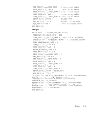B – 21Loaders
APP_UPDATE_ALLOWED_FLAG = 1–character value
RESP_ENABLED_FLAG = 1–character value
RESP_UPDATE_ALLOWED_FLAG = 1–character value
USER_ENABLED_FLAG = 1–character value
USER_UPDATE_ALLOWED_FLAG = 1–character value
START_DATE_ACTIVE = DD/MM/YYYY
END_DATE_ACTIVE = DD/MM/YYYY or NULL
SQL_VALIDATION = 2000–character value
END PROFILE
Example:
BEGIN PROFILE ATCHMT_SET_INDICATOR
APPLICATION_SHORT_NAME = FND
USER_PROFILE_OPTION_NAME = ”Indicate Attachments”
DESCRIPTION = ”Indicate whether attachments exist”
USER_CHANGEABLE_FLAG = Y
USER_VISIBLE_FLAG = Y
READ_ALLOWED_FLAG = Y
WRITE_ALLOWED_FLAG = Y
SITE_ENABLED_FLAG = Y
SITE_UPDATE_ALLOWED_FLAG = Y
APP_ENABLED_FLAG = Y
APP_UPDATE_ALLOWED_FLAG = Y
RESP_ENABLED_FLAG = Y
RESP_UPDATE_ALLOWED_FLAG = Y
USER_ENABLED_FLAG = Y
USER_UPDATE_ALLOWED_FLAG = Y
START_DATE_ACTIVE = 01/01/1900
END_DATE_ACTIVE = ””
SQL_VALIDATION = ”SQL=”SELECT MEANING ”Indicate
Attachments Exist”, LOOKUP_CODEninto
:visible_option_value,n
:profile_option_valuenfrom fnd_lookupsnwhere
lookup_type = ’YES_NO’”nCOLUMN=””Indicate
Attachments Exist”(10)””
END PROFILE
 
