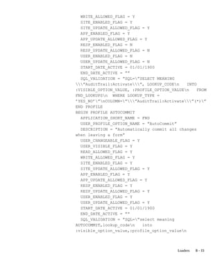 B – 23Loaders
WRITE_ALLOWED_FLAG = Y
SITE_ENABLED_FLAG = Y
SITE_UPDATE_ALLOWED_FLAG = Y
APP_ENABLED_FLAG = Y
APP_UPDATE_ALLOWED_FLAG = Y
RESP_ENABLED_FLAG = N
RESP_UPDATE_ALLOWED_FLAG = N
USER_ENABLED_FLAG = N
USER_UPDATE_ALLOWED_FLAG = N
START_DATE_ACTIVE = 01/01/1900
END_DATE_ACTIVE = ””
SQL_VALIDATION = ”SQL=”SELECT MEANING
”AuditTrail:Activate”, LOOKUP_CODEn INTO
:VISIBLE_OPTION_VALUE, :PROFILE_OPTION_VALUEn FROM
FND_LOOKUPSn WHERE LOOKUP_TYPE =
’YES_NO’”nCOLUMN=””AuditTrail:Activate”(*)”
END PROFILE
BEGIN PROFILE AUTOCOMMIT
APPLICATION_SHORT_NAME = FND
USER_PROFILE_OPTION_NAME = ”AutoCommit”
DESCRIPTION = ”Automatically commit all changes
when leaving a form”
USER_CHANGEABLE_FLAG = Y
USER_VISIBLE_FLAG = Y
READ_ALLOWED_FLAG = Y
WRITE_ALLOWED_FLAG = Y
SITE_ENABLED_FLAG = Y
SITE_UPDATE_ALLOWED_FLAG = Y
APP_ENABLED_FLAG = Y
APP_UPDATE_ALLOWED_FLAG = Y
RESP_ENABLED_FLAG = Y
RESP_UPDATE_ALLOWED_FLAG = Y
USER_ENABLED_FLAG = Y
USER_UPDATE_ALLOWED_FLAG = Y
START_DATE_ACTIVE = 01/01/1900
END_DATE_ACTIVE = ””
SQL_VALIDATION = ”SQL=”select meaning
AUTOCOMMIT,lookup_coden into
:visible_option_value,:profile_option_valuen
 