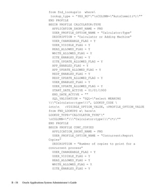B – 24 Oracle Applications System Administrator’s Guide
from fnd_lookupsn where
lookup_type = ’YES_NO’”nCOLUMN=”AutoCommit(*)””
END PROFILE
BEGIN PROFILE CALCULATOR:TYPE
APPLICATION_SHORT_NAME = FND
USER_PROFILE_OPTION_NAME = ”Calculator:Type”
DESCRIPTION = ”Calculator or Adding Machine”
USER_CHANGEABLE_FLAG = Y
USER_VISIBLE_FLAG = Y
READ_ALLOWED_FLAG = Y
WRITE_ALLOWED_FLAG = Y
SITE_ENABLED_FLAG = Y
SITE_UPDATE_ALLOWED_FLAG = Y
APP_ENABLED_FLAG = Y
APP_UPDATE_ALLOWED_FLAG = Y
RESP_ENABLED_FLAG = Y
RESP_UPDATE_ALLOWED_FLAG = Y
USER_ENABLED_FLAG = Y
USER_UPDATE_ALLOWED_FLAG = Y
START_DATE_ACTIVE = 01/01/1900
END_DATE_ACTIVE = ””
SQL_VALIDATION = ”SQL=”select MEANING
”Calculator:type”, LOOKUP_CODE 
inton :VISIBLE_OPTION_VALUE, :PROFILE_OPTION_VALUE
from FND_LOOKUPS w heren
LOOKUP_TYPE=’CALCULATOR_TYPE’”
nCOLUMN=””Calculator:type”(*)””
END PROFILE
BEGIN PROFILE CONC_COPIES
APPLICATION_SHORT_NAME = FND
USER_PROFILE_OPTION_NAME = ”Concurrent:Report
Copies”
DESCRIPTION = ”Number of copies to print for a
concurrent process”
USER_CHANGEABLE_FLAG = Y
USER_VISIBLE_FLAG = Y
READ_ALLOWED_FLAG = Y
WRITE_ALLOWED_FLAG = Y
SITE_ENABLED_FLAG = Y
 