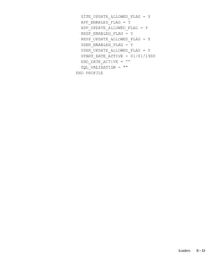B – 25Loaders
SITE_UPDATE_ALLOWED_FLAG = Y
APP_ENABLED_FLAG = Y
APP_UPDATE_ALLOWED_FLAG = Y
RESP_ENABLED_FLAG = Y
RESP_UPDATE_ALLOWED_FLAG = Y
USER_ENABLED_FLAG = Y
USER_UPDATE_ALLOWED_FLAG = Y
START_DATE_ACTIVE = 01/01/1900
END_DATE_ACTIVE = ””
SQL_VALIDATION = ””
END PROFILE
 