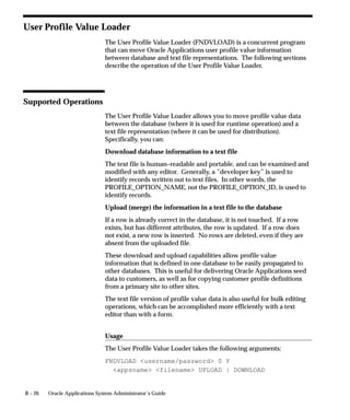 B – 26 Oracle Applications System Administrator’s Guide
User Profile Value Loader
The User Profile Value Loader (FNDVLOAD) is a concurrent program
that can move Oracle Applications user profile value information
between database and text file representations. The following sections
describe the operation of the User Profile Value Loader.
Supported Operations
The User Profile Value Loader allows you to move profile value data
between the database (where it is used for runtime operation) and a
text file representation (where it can be used for distribution).
Specifically, you can:
Download database information to a text file
The text file is human–readable and portable, and can be examined and
modified with any editor. Generally, a ”developer key” is used to
identify records written out to text files. In other words, the
PROFILE_OPTION_NAME, not the PROFILE_OPTION_ID, is used to
identify records.
Upload (merge) the information in a text file to the database
If a row is already correct in the database, it is not touched. If a row
exists, but has different attributes, the row is updated. If a row does
not exist, a new row is inserted. No rows are deleted, even if they are
absent from the uploaded file.
These download and upload capabilities allow profile value
information that is defined in one database to be easily propagated to
other databases. This is useful for delivering Oracle Applications seed
data to customers, as well as for copying customer profile definitions
from a primary site to other sites.
The text file version of profile value data is also useful for bulk editing
operations, which can be accomplished more efficiently with a text
editor than with a form.
Usage
The User Profile Value Loader takes the following arguments:
FNDVLOAD username/password 0 Y
appsname filename UPLOAD | DOWNLOAD
 