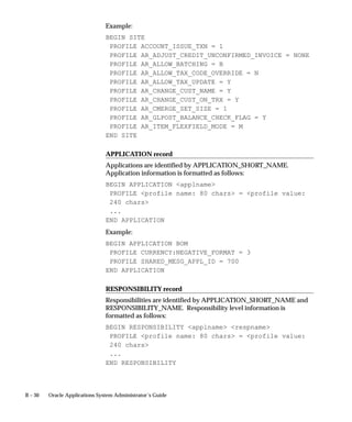 B – 30 Oracle Applications System Administrator’s Guide
Example:
BEGIN SITE
PROFILE ACCOUNT_ISSUE_TXN = 1
PROFILE AR_ADJUST_CREDIT_UNCONFIRMED_INVOICE = NONE
PROFILE AR_ALLOW_BATCHING = B
PROFILE AR_ALLOW_TAX_CODE_OVERRIDE = N
PROFILE AR_ALLOW_TAX_UPDATE = Y
PROFILE AR_CHANGE_CUST_NAME = Y
PROFILE AR_CHANGE_CUST_ON_TRX = Y
PROFILE AR_CMERGE_SET_SIZE = 1
PROFILE AR_GLPOST_BALANCE_CHECK_FLAG = Y
PROFILE AR_ITEM_FLEXFIELD_MODE = M
END SITE
APPLICATION record
Applications are identified by APPLICATION_SHORT_NAME.
Application information is formatted as follows:
BEGIN APPLICATION applname
PROFILE profile name: 80 chars = profile value:
240 chars
...
END APPLICATION
Example:
BEGIN APPLICATION BOM
PROFILE CURRENCY:NEGATIVE_FORMAT = 3
PROFILE SHARED_MESG_APPL_ID = 700
END APPLICATION
RESPONSIBILITY record
Responsibilities are identified by APPLICATION_SHORT_NAME and
RESPONSIBILITY_NAME. Responsibility level information is
formatted as follows:
BEGIN RESPONSIBILITY applname respname
PROFILE profile name: 80 chars = profile value:
240 chars
...
END RESPONSIBILITY
 