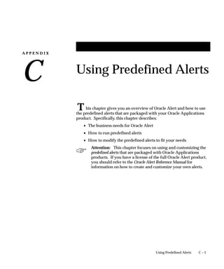 A P P E N D I X
C
T

C – 1Using Predefined Alerts
Using Predefined Alerts
his chapter gives you an overview of Oracle Alert and how to use
the predefined alerts that are packaged with your Oracle Applications
product. Specifically, this chapter describes:
• The business needs for Oracle Alert
• How to run predefined alerts
• How to modify the predefined alerts to fit your needs
Attention: This chapter focuses on using and customizing the
predefined alerts that are packaged with Oracle Applications
products. If you have a license of the full Oracle Alert product,
you should refer to the Oracle Alert Reference Manual for
information on how to create and customize your own alerts.
 
