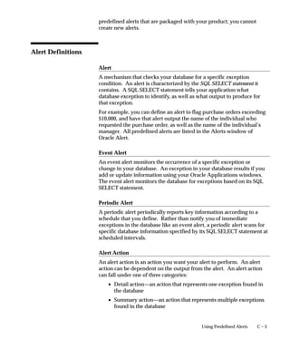 C – 3Using Predefined Alerts
predefined alerts that are packaged with your product; you cannot
create new alerts.
Alert Definitions
Alert
A mechanism that checks your database for a specific exception
condition. An alert is characterized by the SQL SELECT statement it
contains. A SQL SELECT statement tells your application what
database exception to identify, as well as what output to produce for
that exception.
For example, you can define an alert to flag purchase orders exceeding
$10,000, and have that alert output the name of the individual who
requested the purchase order, as well as the name of the individual’s
manager. All predefined alerts are listed in the Alerts window of
Oracle Alert.
Event Alert
An event alert monitors the occurrence of a specific exception or
change in your database. An exception in your database results if you
add or update information using your Oracle Applications windows.
The event alert monitors the database for exceptions based on its SQL
SELECT statement.
Periodic Alert
A periodic alert periodically reports key information according to a
schedule that you define. Rather than notify you of immediate
exceptions in the database like an event alert, a periodic alert scans for
specific database information specified by its SQL SELECT statement at
scheduled intervals.
Alert Action
An alert action is an action you want your alert to perform. An alert
action can be dependent on the output from the alert. An alert action
can fall under one of three categories:
• Detail action—an action that represents one exception found in
the database
• Summary action—an action that represents multiple exceptions
found in the database
 
