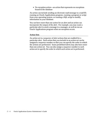 C – 4 Oracle Applications System Administrator’s Guide
• No exception action—an action that represents no exceptions
found in the database
An action can include sending an electronic mail message to a mail ID,
running an Oracle Applications program, running a program or script
from your operating system, or running a SQL script to modify
information in your database.
You can have more than one action for an alert and an action can
incorporate the output of the alert. For example, you may want a
particular alert to send a message to a manager, as well as run an
Oracle Applications program when an exception occurs.
Action Sets
An action set is a sequence of alert actions that are enabled for a
particular alert. Each action that you include in an action set can be
assigned a sequence number so that you can specify the order in which
the actions are performed. Some predefined alerts may also have more
than one action set. You can also assign a sequence number to each
action set to specify the order in which each action set is performed.
 