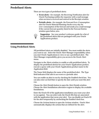 C – 5Using Predefined Alerts
Predefined Alerts
There are two types of predefined alerts:
• Event alerts—for example, the Receiving Notification alert for
Oracle Purchasing notifies the requestor with a mail message
when an item is received and entered in the Receipts window.
• Periodic alerts—for example, the Forecast Over–Consumption
alert for Oracle Material Planning checks every day for
over–consumption of the forecast and sends you a mail message
if the current forecast quantity listed in the Forecast Entries
window goes below zero.
Suggestion: See your product’s reference guide for a list of
the predefined alerts that are packaged with your Oracle
Applications product.
Using Predefined Alerts
All predefined alerts are initially disabled. You must enable the alerts
you want to use. Select the Oracle Alert Manager responsibility when
you start Oracle Applications to view or use a predefined alert. The
Alert Manager responsibility gives you access to the Oracle Alert
menu.
Navigate to the Alerts window to enable or edit predefined alerts. To
display the predefined alert(s) for your Oracle Applications product,
execute a query with your Oracle Applications product name in the
Application field.
The Name field displays the name of the predefined alert. The Type
field indicates if the alert is an event or a periodic alert.
You can enable an alert to run by checking the Enabled check box. You
can also enter an End Date to specify the date until you want this alert
run.
Choose the Alert Details button to open the Alert Details window.
Choose the Alert Installations alternative region to display the available
Installations.
Enter the Oracle ID of the application installation you want your alert
to run against. You can select only the Oracle IDs that are associated
with the application that owns your alert. You can disable an Oracle ID
for the alert temporarily by unchecking the Enabled check box.
Choose the Actions button to open the Actions window. Oracle Alert
automatically displays the actions that are defined for the alert.
 