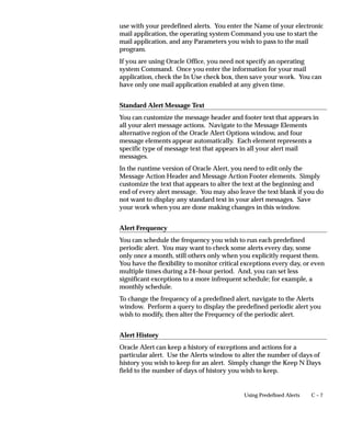 C – 7Using Predefined Alerts
use with your predefined alerts. You enter the Name of your electronic
mail application, the operating system Command you use to start the
mail application, and any Parameters you wish to pass to the mail
program.
If you are using Oracle Office, you need not specify an operating
system Command. Once you enter the information for your mail
application, check the In Use check box, then save your work. You can
have only one mail application enabled at any given time.
Standard Alert Message Text
You can customize the message header and footer text that appears in
all your alert message actions. Navigate to the Message Elements
alternative region of the Oracle Alert Options window, and four
message elements appear automatically. Each element represents a
specific type of message text that appears in all your alert mail
messages.
In the runtime version of Oracle Alert, you need to edit only the
Message Action Header and Message Action Footer elements. Simply
customize the text that appears to alter the text at the beginning and
end of every alert message. You may also leave the text blank if you do
not want to display any standard text in your alert messages. Save
your work when you are done making changes in this window.
Alert Frequency
You can schedule the frequency you wish to run each predefined
periodic alert. You may want to check some alerts every day, some
only once a month, still others only when you explicitly request them.
You have the flexibility to monitor critical exceptions every day, or even
multiple times during a 24–hour period. And, you can set less
significant exceptions to a more infrequent schedule; for example, a
monthly schedule.
To change the frequency of a predefined alert, navigate to the Alerts
window. Perform a query to display the predefined periodic alert you
wish to modify, then alter the Frequency of the periodic alert.
Alert History
Oracle Alert can keep a history of exceptions and actions for a
particular alert. Use the Alerts window to alter the number of days of
history you wish to keep for an alert. Simply change the Keep N Days
field to the number of days of history you wish to keep.
 