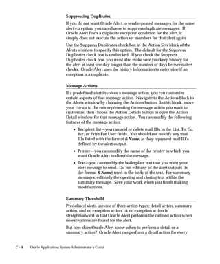 C – 8 Oracle Applications System Administrator’s Guide
Suppressing Duplicates
If you do not want Oracle Alert to send repeated messages for the same
alert exception, you can choose to suppress duplicate messages. If
Oracle Alert finds a duplicate exception condition for the alert, it
simply does not execute the action set members for that alert again.
Use the Suppress Duplicates check box in the Action Sets block of the
Alerts window to specify this option. The default for the Suppress
Duplicates check box is unchecked. If you check the Suppress
Duplicates check box, you must also make sure you keep history for
the alert at least one day longer than the number of days between alert
checks. Oracle Alert uses the history information to determine if an
exception is a duplicate.
Message Actions
If a predefined alert involves a message action, you can customize
certain aspects of that message action. Navigate to the Actions block in
the Alerts window by choosing the Actions button. In this block, move
your cursor to the row representing the message action you want to
customize, then choose the Action Details button to open the Action
Detail window for that message action. You can modify the following
features of the message action:
• Recipient list—you can add or delete mail IDs in the List, To, Cc,
Bcc, or Print For User fields. You should not modify any mail
IDs listed with the format Name, as they represent mail ID’s
defined by the alert output.
• Printer—you can modify the name of the printer to which you
want Oracle Alert to direct the message.
• Text—you can modify the boilerplate text that you want your
alert message to send. Do not edit any of the alert outputs (in
the format Name) used in the body of the text. For summary
messages, edit only the opening and closing text within the
summary message. Save your work when you finish making
modifications.
Summary Threshold
Predefined alerts use one of three action types: detail action, summary
action, and no exception action. A no exception action is
straightforward in that Oracle Alert performs the defined action when
no exceptions are found for the alert.
But how does Oracle Alert know when to perform a detail or a
summary action? Oracle Alert can perform a detail action for every
 