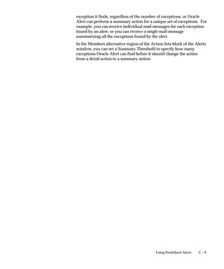 C – 9Using Predefined Alerts
exception it finds, regardless of the number of exceptions, or Oracle
Alert can perform a summary action for a unique set of exceptions. For
example, you can receive individual mail messages for each exception
found by an alert, or you can receive a single mail message
summarizing all the exceptions found by the alert.
In the Members alternative region of the Action Sets block of the Alerts
window, you can set a Summary Threshold to specify how many
exceptions Oracle Alert can find before it should change the action
from a detail action to a summary action.
 