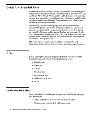 C – 10 Oracle Applications System Administrator’s Guide
Oracle Alert Precoded Alerts
Your Oracle Alert installation contains custom alerts that are designed
to help you manage your database and the data you generate when you
use Oracle Alert. Oracle Alert provides eight alerts that systematically
monitor your system for potential tablespace, disk space, and allocation
problems, making your Database Administrators more efficient, and
increasing database performance.
Occasionally, you will want to purge your database of obsolete
concurrent requests, alert checks, and action set checks. Oracle Alert
provides two alerts that let you periodically remove old files, freeing
up valuable tablespace and increasing database performance. Oracle
Alert also provides an alert that clears your Oracle Alert electronic mail
folders of older messages, keeping your send mail and response mail
accounts to a manageable size.
This section gives you an overview of these eleven alerts, and
suggestions on how to use them to enhance your system performance.
Terms
Before reading this discussion of precoded alerts, you may want to
familiarize yourself with the following Glossary terms:
• Periodic Alert
• Exception
• Action
• Detail Action
• Summary Action
• No Exception Action
• Input
Oracle Alert DBA Alerts
Oracle Alert DBA alerts help you manage your database by notifying
you regularly of:
• Tables and indexes unable to allocate another extent
• Users who are nearing their tablespace quota
 
