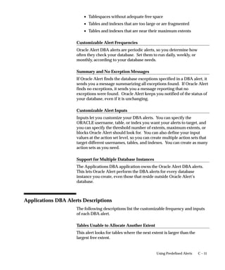 C – 11Using Predefined Alerts
• Tablespaces without adequate free space
• Tables and indexes that are too large or are fragmented
• Tables and indexes that are near their maximum extents
Customizable Alert Frequencies
Oracle Alert DBA alerts are periodic alerts, so you determine how
often they check your database. Set them to run daily, weekly, or
monthly, according to your database needs.
Summary and No Exception Messages
If Oracle Alert finds the database exceptions specified in a DBA alert, it
sends you a message summarizing all exceptions found. If Oracle Alert
finds no exceptions, it sends you a message reporting that no
exceptions were found. Oracle Alert keeps you notified of the status of
your database, even if it is unchanging.
Customizable Alert Inputs
Inputs let you customize your DBA alerts. You can specify the
ORACLE username, table, or index you want your alerts to target, and
you can specify the threshold number of extents, maximum extents, or
blocks Oracle Alert should look for. You can also define your input
values at the action set level, so you can create multiple action sets that
target different usernames, tables, and indexes. You can create as many
action sets as you need.
Support for Multiple Database Instances
The Applications DBA application owns the Oracle Alert DBA alerts.
This lets Oracle Alert perform the DBA alerts for every database
instance you create, even those that reside outside Oracle Alert’s
database.
Applications DBA Alerts Descriptions
The following descriptions list the customizable frequency and inputs
of each DBA alert.
Tables Unable to Allocate Another Extent
This alert looks for tables where the next extent is larger than the
largest free extent.
 