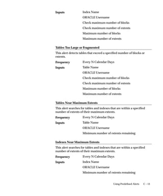 C – 13Using Predefined Alerts
Index Name
ORACLE Username
Check maximum number of blocks
Check maximum number of extents
Maximum number of blocks
Maximum number of extents
Tables Too Large or Fragmented
This alert detects tables that exceed a specified number of blocks or
extents.
Every N Calendar Days
Table Name
ORACLE Username
Check maximum number of blocks
Check maximum number of extents
Maximum number of blocks
Maximum number of extents
Tables Near Maximum Extents
This alert searches for tables and indexes that are within a specified
number of extents of their maximum extents.
Every N Calendar Days
Table Name
ORACLE Username
Minimum number of extents remaining
Indexes Near Maximum Extents
This alert searches for tables and indexes that are within a specified
number of extents of their maximum extents.
Every N Calendar Days
Index Name
ORACLE Username
Minimum number of extents remaining
Inputs
Frequency
Inputs
Frequency
Inputs
Frequency
Inputs
 