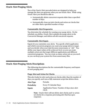 C – 14 Oracle Applications System Administrator’s Guide
Oracle Alert Purging Alerts
Two of the Oracle Alert precoded alerts are designed to help you
manage the data you generate when you use Oracle Alert. While using
Oracle Alert you should be able to:
• Automatically delete concurrent requests older than a specified
number of days
• Automatically clean out alert checks and action set checks that
are older than a specified number of days
Customizable Alert Frequencies
You determine the schedule for running your purge alerts. On the
schedule you define, Oracle Alert submits the purge alerts to the
Concurrent Manager, and deletes all old concurrent requests.
Customizable Alert Inputs
Inputs let you customize your alerts. You specify which application
and which concurrent program you want your purge alerts to target,
and you decide when your data becomes unnecessary or ”old.” You
define your input values at the action set level, so you can create
multiple action sets that target different applications and different
concurrent programs. You can create as many action sets as you need,
so you can keep your system free from unnecessary files.
Oracle Alert Purging Alerts Descriptions
The following descriptions list the customizable frequency and inputs
of each purging alert.
Purge Alert and Action Set Checks
This alert looks for alert and action set checks older than the number of
days you specify, and runs a SQL statement script that deletes them.
Periodic
Every N Calendar Days
Application Name, Number of days since alert
check
Note: Oracle Alert will not delete alert checks and/or action
set checks for a response processing alert that has open
responses.
Alert Type
Periodicity
Inputs
 