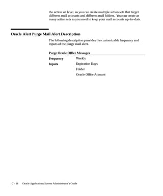 C – 16 Oracle Applications System Administrator’s Guide
the action set level, so you can create multiple action sets that target
different mail accounts and different mail folders. You can create as
many action sets as you need to keep your mail accounts up–to–date.
Oracle Alert Purge Mail Alert Description
The following description provides the customizable frequency and
inputs of the purge mail alert.
Purge Oracle Office Messages
Weekly
Expiration Days
Folder
Oracle Office Account
Frequency
Inputs
 