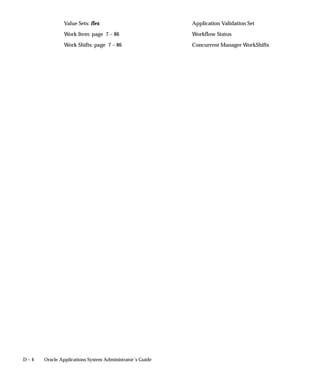 D – 4 Oracle Applications System Administrator’s Guide
Value Sets: flex Application Validation Set
Work Item: page 7 – 86 Workflow Status
Work Shifts: page 7 – 86 Concurrent Manager WorkShifts
 