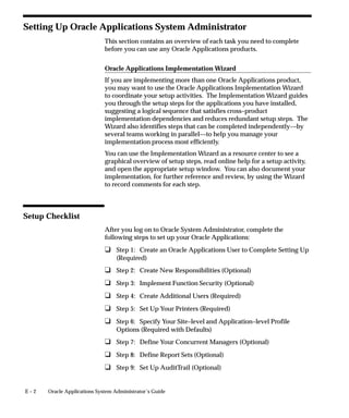 E – 2 Oracle Applications System Administrator’s Guide
Setting Up Oracle Applications System Administrator
This section contains an overview of each task you need to complete
before you can use any Oracle Applications products.
Oracle Applications Implementation Wizard
If you are implementing more than one Oracle Applications product,
you may want to use the Oracle Applications Implementation Wizard
to coordinate your setup activities. The Implementation Wizard guides
you through the setup steps for the applications you have installed,
suggesting a logical sequence that satisfies cross–product
implementation dependencies and reduces redundant setup steps. The
Wizard also identifies steps that can be completed independently––by
several teams working in parallel––to help you manage your
implementation process most efficiently.
You can use the Implementation Wizard as a resource center to see a
graphical overview of setup steps, read online help for a setup activity,
and open the appropriate setup window. You can also document your
implementation, for further reference and review, by using the Wizard
to record comments for each step.
Setup Checklist
After you log on to Oracle System Administrator, complete the
following steps to set up your Oracle Applications:
u Step 1: Create an Oracle Applications User to Complete Setting Up
(Required)
u Step 2: Create New Responsibilities (Optional)
u Step 3: Implement Function Security (Optional)
u Step 4: Create Additional Users (Required)
u Step 5: Set Up Your Printers (Required)
u Step 6: Specify Your Site–level and Application–level Profile
Options (Required with Defaults)
u Step 7: Define Your Concurrent Managers (Optional)
u Step 8: Define Report Sets (Optional)
u Step 9: Set Up AuditTrail (Optional)
 