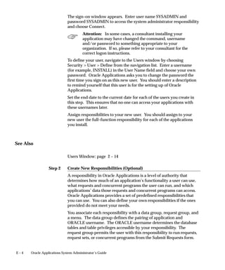Step 2
E – 4 Oracle Applications System Administrator’s Guide
The sign–on window appears. Enter user name SYSADMIN and
password SYSADMIN to access the system administrator responsibility
and choose Connect.
Attention: In some cases, a consultant installing your
application may have changed the command, username
and/or password to something appropriate to your
organization. If so, please refer to your consultant for the
correct logon instructions.
To define your user, navigate to the Users window by choosing
Security  User  Define from the navigation list. Enter a username
(for example, INSTALL) in the User Name field and choose your own
password. Oracle Applications asks you to change the password the
first time you sign on as this new user. You should enter a description
to remind yourself that this user is for the setting up of Oracle
Applications.
Set the end date to the current date for each of the users you create in
this step. This ensures that no one can access your applications with
these usernames later.
Assign responsibilities to your new user. You should assign to your
new user the full–function responsibility for each of the applications
you install.
See Also
Users Window: page 2 – 14
Create New Responsibilities (Optional)
A responsibility in Oracle Applications is a level of authority that
determines how much of an application’s functionality a user can use,
what requests and concurrent programs the user can run, and which
applications’ data those requests and concurrent programs can access.
Oracle Applications provides a set of predefined responsibilities that
you can use. You can also define your own responsibilities if the ones
provided do not meet your needs.
You associate each responsibility with a data group, request group, and
a menu. The data group defines the pairing of application and
ORACLE username. The ORACLE username determines the database
tables and table privileges accessible by your responsibility. The
request group permits the user with this responsibility to run requests,
request sets, or concurrent programs from the Submit Requests form.
 