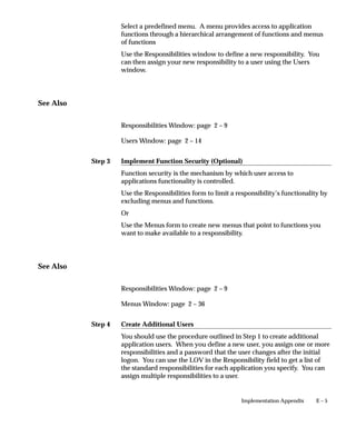 Step 3
Step 4
E – 5Implementation Appendix
Select a predefined menu. A menu provides access to application
functions through a hierarchical arrangement of functions and menus
of functions
Use the Responsibilities window to define a new responsibility. You
can then assign your new responsibility to a user using the Users
window.
See Also
Responsibilities Window: page 2 – 9
Users Window: page 2 – 14
Implement Function Security (Optional)
Function security is the mechanism by which user access to
applications functionality is controlled.
Use the Responsibilities form to limit a responsibility’s functionality by
excluding menus and functions.
Or
Use the Menus form to create new menus that point to functions you
want to make available to a responsibility.
See Also
Responsibilities Window: page 2 – 9
Menus Window: page 2 – 36
Create Additional Users
You should use the procedure outlined in Step 1 to create additional
application users. When you define a new user, you assign one or more
responsibilities and a password that the user changes after the initial
logon. You can use the LOV in the Responsibility field to get a list of
the standard responsibilities for each application you specify. You can
assign multiple responsibilities to a user.
 