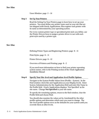 Step 5
Step 6
E – 6 Oracle Applications System Administrator’s Guide
See Also
Users Window: page 2 – 14
Set Up Your Printers
Read the Setting Up Your Printers page to learn how to set up your
printers. You must define any printer types used at your site that are
not shipped with Oracle Applications, then register each printer with
its name as determined by your operating system.
For every custom printer type or specialized print style you define, use
the Printer Drivers form to assign a printer driver to use with each
print style used by a printer type.
See Also
Defining Printer Types and Registering Printers: page 8 – 11
Print Styles: page 8 – 11
Printer Drivers: page 8 – 12
Overview of Printers and Printing: page 8 – 2
If you need more information on how to find your printer operating
system names, refer to the Printing section of the Oracle Applications
Installation Manual.
Specify Your Site–level and Application–level Profile Options
Navigate to the System Profile Values form (Profile  System). In the
Find window check Site and Application as your Display levels. Enter
System Administration for the Application field and enter Site Name in
the Profile field. Oracle Applications displays ’Not Specified’ as the
site name. Change Not Specified to your site name.
To specify the remaining options, return to the find window, clear the
Profile field and choose Find.
You should also examine the values set by AutoInstall for the other
profile options and determine which ones you want to change. The
site–level profile options serve as the defaults for your system until you
override them at other levels.
 