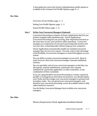 Step 7
E – 7Implementation Appendix
A description for each of the System Administration profile options is
available in the Common User Profile Options: page A – 2
See Also
Overview of User Profiles: page 5 – 2
Setting User Profile Options: page 5 – 2
System Profile Values: page 5 – 6
Define Your Concurrent Managers (Optional)
Concurrent Processing is a feature of Oracle Applications that lets you
perform multiple tasks simultaneously. Oracle Applications
Concurrent Processing lets you run long, data–dependent functions at
the same time as your users perform online operations. Concurrent
managers are components of concurrent processing that monitor and
run your time–consuming tasks without tying up your computers.
Oracle Applications automatically installs one standard concurrent
manager that can run every request. You may want to take advantage
of the flexibility of concurrent managers to control throughput on your
system.
You can define as many concurrent managers as you need. Keep in
mind, however, that each concurrent manager consumes additional
memory.
You can specialize each of your concurrent managers so that they run
all requests, requests submitted by a particular user, requests
submitted by a particular application, or other constraints, or any
combination of these constraints.
If you are using Parallel Concurrent Processing in a cluster, massively
parallel, or homogeneous networked environment, you should register
your Nodes and then assign your concurrent managers to primary and
secondary nodes. You can spread your concurrent managers, and
therefore your concurrent processing, across all available nodes to fully
utilize hardware resources.
Use the Define Concurrent Manager form to define new concurrent
managers.
See Also
Memory Requirements (Oracle Applications Installation Manual)
 