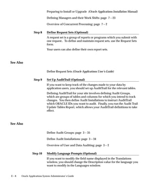 Step 8
Step 9
Step 10
E – 8 Oracle Applications System Administrator’s Guide
Preparing to Install or Upgrade (Oracle Applications Installation Manual)
Defining Managers and their Work Shifts: page 7 – 23
Overview of Concurrent Processing: page 7 – 2
Define Request Sets (Optional)
A request set is a group of reports or programs which you submit with
one request.. To define and maintain request sets, use the Request Sets
form.
Your users can also define their own report sets.
See Also
Define Request Sets (Oracle Applications User’s Guide)
Set Up AuditTrail (Optional)
If you want to keep track of the changes made to your data by
application users, you should set up AuditTrail for the relevant tables.
Defining AuditTrail for your site involves defining Audit Groups,
which are groups of tables and columns for which you intend to track
changes. You then define Audit Installations to instruct AuditTrail
which ORACLE IDs you want to audit. Finally, you run the Audit Trail
Update Tables Report, which allows your AuditTrail definitions to take
effect.
See Also
Define Audit Groups: page 3 – 35
Define Audit Installations: page 3 – 34
Overview of User and Data Auditing: page 3 – 2
Modify Language Prompts (Optional)
If you want to modify the field name displayed in the Translations
window, you should change the Description value for the language you
want to modify in the Languages window.
 