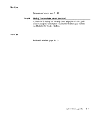 Step 11
E – 9Implementation Appendix
See Also
Languages window: page 9 – 18
Modify Territory LOV Values (Optional)
If you want to modify the territory value displayed in LOVs, you
should change the Description value for the territory you want to
modify in the Territories window.
See Also
Territories window: page 9 – 19
 