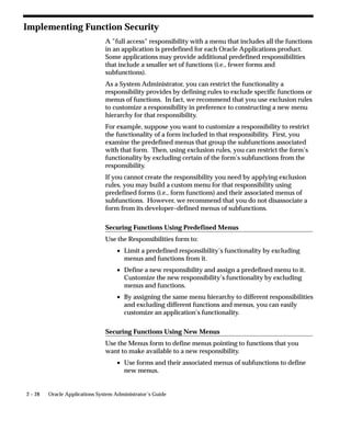 2 – 28 Oracle Applications System Administrator’s Guide
Implementing Function Security
A ”full access” responsibility with a menu that includes all the functions
in an application is predefined for each Oracle Applications product.
Some applications may provide additional predefined responsibilities
that include a smaller set of functions (i.e., fewer forms and
subfunctions).
As a System Administrator, you can restrict the functionality a
responsibility provides by defining rules to exclude specific functions or
menus of functions. In fact, we recommend that you use exclusion rules
to customize a responsibility in preference to constructing a new menu
hierarchy for that responsibility.
For example, suppose you want to customize a responsibility to restrict
the functionality of a form included in that responsibility. First, you
examine the predefined menus that group the subfunctions associated
with that form. Then, using exclusion rules, you can restrict the form’s
functionality by excluding certain of the form’s subfunctions from the
responsibility.
If you cannot create the responsibility you need by applying exclusion
rules, you may build a custom menu for that responsibility using
predefined forms (i.e., form functions) and their associated menus of
subfunctions. However, we recommend that you do not disassociate a
form from its developer–defined menus of subfunctions.
Securing Functions Using Predefined Menus
Use the Responsibilities form to:
• Limit a predefined responsibility’s functionality by excluding
menus and functions from it.
• Define a new responsibility and assign a predefined menu to it.
Customize the new responsibility’s functionality by excluding
menus and functions.
• By assigning the same menu hierarchy to different responsibilities
and excluding different functions and menus, you can easily
customize an application’s functionality.
Securing Functions Using New Menus
Use the Menus form to define menus pointing to functions that you
want to make available to a new responsibility.
• Use forms and their associated menus of subfunctions to define
new menus.
 
