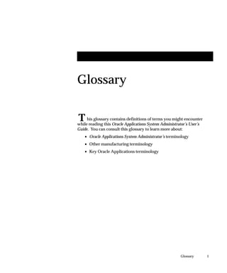 T
1Glossary
Glossary
his glossary contains definitions of terms you might encounter
while reading this Oracle Applications System Administrator’s User’s
Guide. You can consult this glossary to learn more about:
• Oracle Applications System Administrator’s terminology
• Other manufacturing terminology
• Key Oracle Applications terminology
 